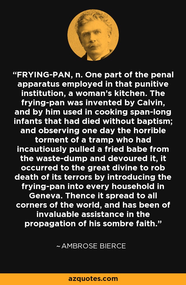FRYING-PAN, n. One part of the penal apparatus employed in that punitive institution, a woman's kitchen. The frying-pan was invented by Calvin, and by him used in cooking span-long infants that had died without baptism; and observing one day the horrible torment of a tramp who had incautiously pulled a fried babe from the waste-dump and devoured it, it occurred to the great divine to rob death of its terrors by introducing the frying-pan into every household in Geneva. Thence it spread to all corners of the world, and has been of invaluable assistance in the propagation of his sombre faith. - Ambrose Bierce
