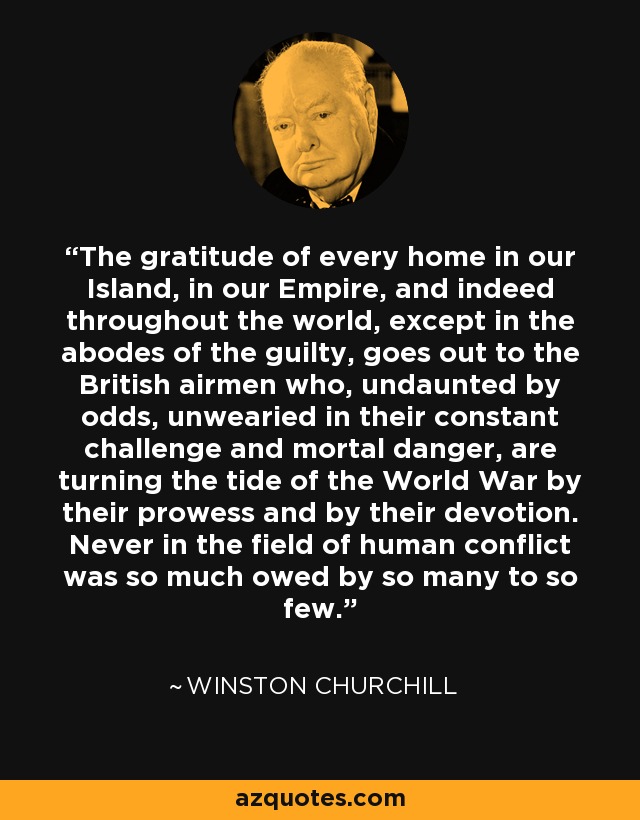 The gratitude of every home in our Island, in our Empire, and indeed throughout the world, except in the abodes of the guilty, goes out to the British airmen who, undaunted by odds, unwearied in their constant challenge and mortal danger, are turning the tide of the World War by their prowess and by their devotion. Never in the field of human conflict was so much owed by so many to so few. - Winston Churchill