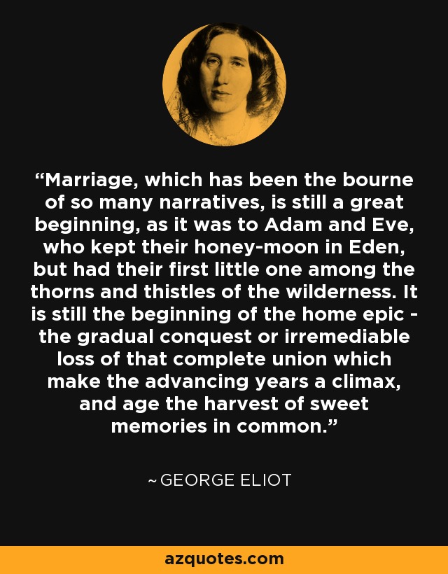 Marriage, which has been the bourne of so many narratives, is still a great beginning, as it was to Adam and Eve, who kept their honey-moon in Eden, but had their first little one among the thorns and thistles of the wilderness. It is still the beginning of the home epic - the gradual conquest or irremediable loss of that complete union which make the advancing years a climax, and age the harvest of sweet memories in common. - George Eliot