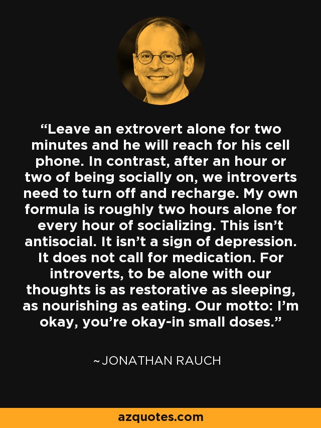 Leave an extrovert alone for two minutes and he will reach for his cell phone. In contrast, after an hour or two of being socially on, we introverts need to turn off and recharge. My own formula is roughly two hours alone for every hour of socializing. This isn't antisocial. It isn't a sign of depression. It does not call for medication. For introverts, to be alone with our thoughts is as restorative as sleeping, as nourishing as eating. Our motto: I'm okay, you're okay-in small doses. - Jonathan Rauch