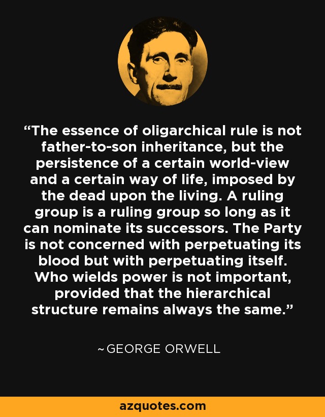 The essence of oligarchical rule is not father-to-son inheritance, but the persistence of a certain world-view and a certain way of life, imposed by the dead upon the living. A ruling group is a ruling group so long as it can nominate its successors. The Party is not concerned with perpetuating its blood but with perpetuating itself. Who wields power is not important, provided that the hierarchical structure remains always the same. - George Orwell