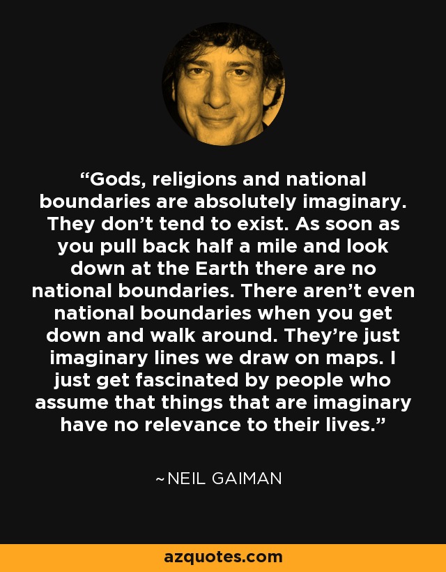 Gods, religions and national boundaries are absolutely imaginary. They don't tend to exist. As soon as you pull back half a mile and look down at the Earth there are no national boundaries. There aren't even national boundaries when you get down and walk around. They're just imaginary lines we draw on maps. I just get fascinated by people who assume that things that are imaginary have no relevance to their lives. - Neil Gaiman