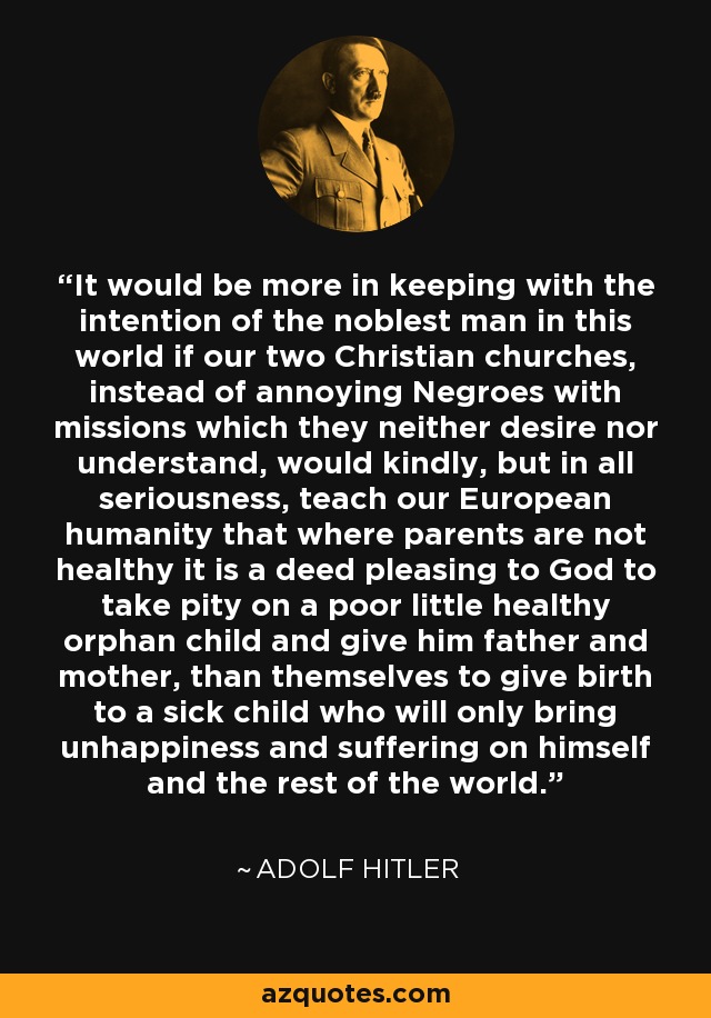 It would be more in keeping with the intention of the noblest man in this world if our two Christian churches, instead of annoying Negroes with missions which they neither desire nor understand, would kindly, but in all seriousness, teach our European humanity that where parents are not healthy it is a deed pleasing to God to take pity on a poor little healthy orphan child and give him father and mother, than themselves to give birth to a sick child who will only bring unhappiness and suffering on himself and the rest of the world. - Adolf Hitler