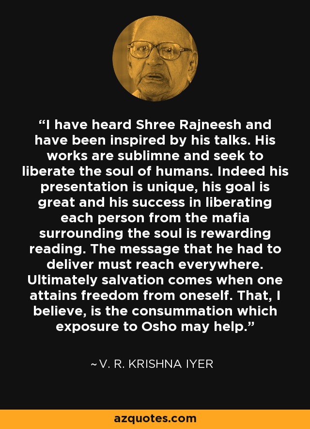 I have heard Shree Rajneesh and have been inspired by his talks. His works are sublimne and seek to liberate the soul of humans. Indeed his presentation is unique, his goal is great and his success in liberating each person from the mafia surrounding the soul is rewarding reading. The message that he had to deliver must reach everywhere. Ultimately salvation comes when one attains freedom from oneself. That, I believe, is the consummation which exposure to Osho may help. - V. R. Krishna Iyer