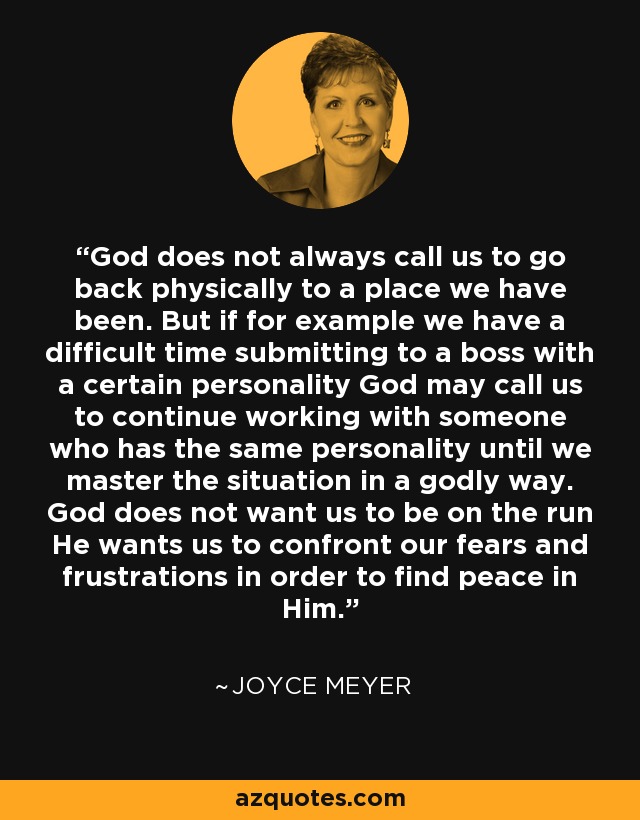 God does not always call us to go back physically to a place we have been. But if for example we have a difficult time submitting to a boss with a certain personality God may call us to continue working with someone who has the same personality until we master the situation in a godly way. God does not want us to be on the run He wants us to confront our fears and frustrations in order to find peace in Him. - Joyce Meyer