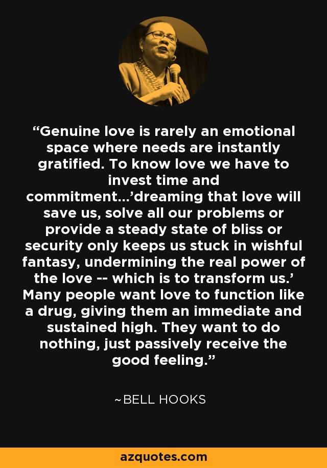 Genuine love is rarely an emotional space where needs are instantly gratified. To know love we have to invest time and commitment...'dreaming that love will save us, solve all our problems or provide a steady state of bliss or security only keeps us stuck in wishful fantasy, undermining the real power of the love -- which is to transform us.' Many people want love to function like a drug, giving them an immediate and sustained high. They want to do nothing, just passively receive the good feeling. - Bell Hooks