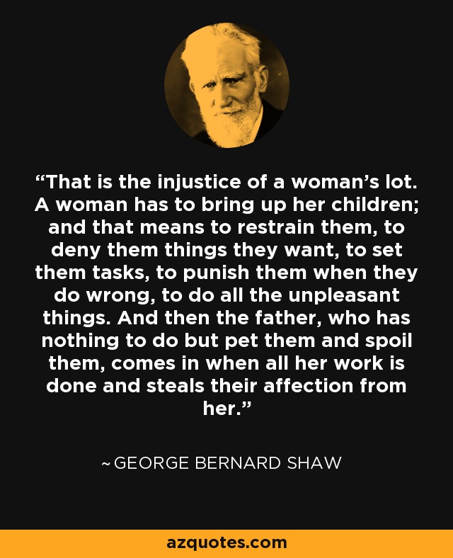 That is the injustice of a woman's lot. A woman has to bring up her children; and that means to restrain them, to deny them things they want, to set them tasks, to punish them when they do wrong, to do all the unpleasant things. And then the father, who has nothing to do but pet them and spoil them, comes in when all her work is done and steals their affection from her. - George Bernard Shaw