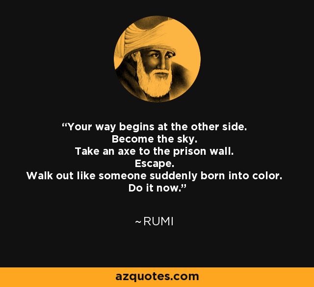 Your way begins at the other side. Become the sky. Take an axe to the prison wall. Escape. Walk out like someone suddenly born into color. Do it now. - Rumi