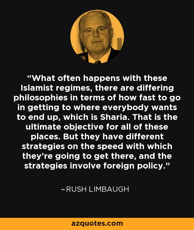 What often happens with these Islamist regimes, there are differing philosophies in terms of how fast to go in getting to where everybody wants to end up, which is Sharia. That is the ultimate objective for all of these places. But they have different strategies on the speed with which they’re going to get there, and the strategies involve foreign policy. - Rush Limbaugh