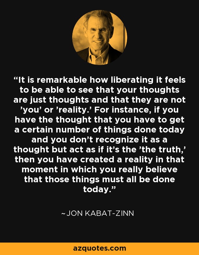 It is remarkable how liberating it feels to be able to see that your thoughts are just thoughts and that they are not 'you' or 'reality.' For instance, if you have the thought that you have to get a certain number of things done today and you don't recognize it as a thought but act as if it's the 'the truth,' then you have created a reality in that moment in which you really believe that those things must all be done today. - Jon Kabat-Zinn
