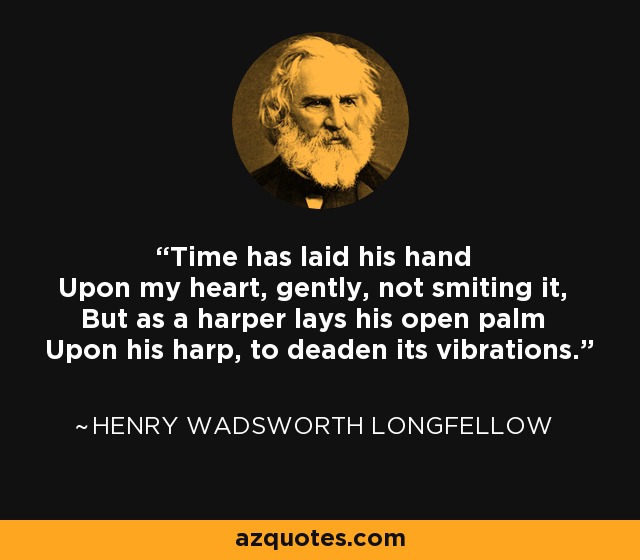 Time has laid his hand Upon my heart, gently, not smiting it, But as a harper lays his open palm Upon his harp, to deaden its vibrations. - Henry Wadsworth Longfellow