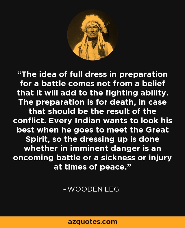 The idea of full dress in preparation for a battle comes not from a belief that it will add to the fighting ability. The preparation is for death, in case that should be the result of the conflict. Every Indian wants to look his best when he goes to meet the Great Spirit, so the dressing up is done whether in imminent danger is an oncoming battle or a sickness or injury at times of peace. - Wooden Leg