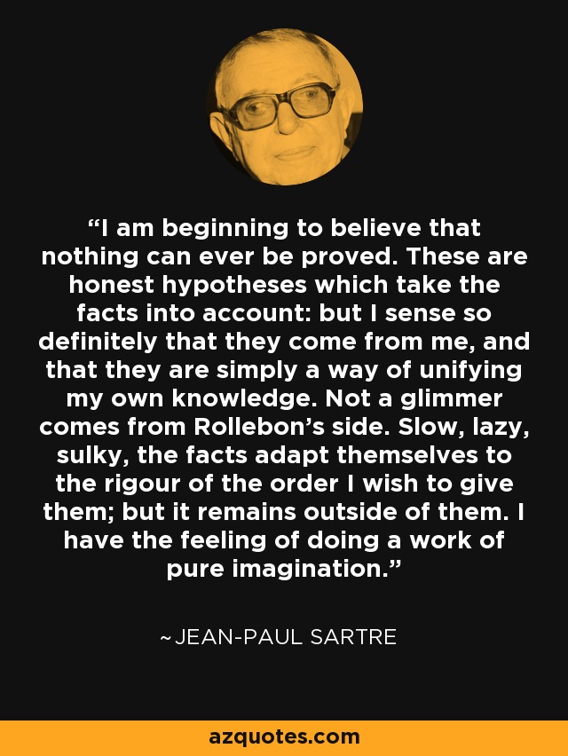 I am beginning to believe that nothing can ever be proved. These are honest hypotheses which take the facts into account: but I sense so definitely that they come from me, and that they are simply a way of unifying my own knowledge. Not a glimmer comes from Rollebon's side. Slow, lazy, sulky, the facts adapt themselves to the rigour of the order I wish to give them; but it remains outside of them. I have the feeling of doing a work of pure imagination. - Jean-Paul Sartre