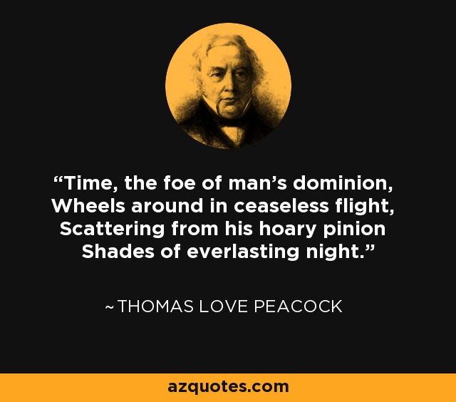 Time, the foe of man's dominion, Wheels around in ceaseless flight, Scattering from his hoary pinion Shades of everlasting night. - Thomas Love Peacock