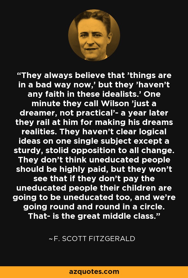 They always believe that 'things are in a bad way now,' but they 'haven't any faith in these idealists.' One minute they call Wilson 'just a dreamer, not practical'- a year later they rail at him for making his dreams realities. They haven't clear logical ideas on one single subject except a sturdy, stolid opposition to all change. They don't think uneducated people should be highly paid, but they won't see that if they don't pay the uneducated people their children are going to be uneducated too, and we're going round and round in a circle. That- is the great middle class. - F. Scott Fitzgerald