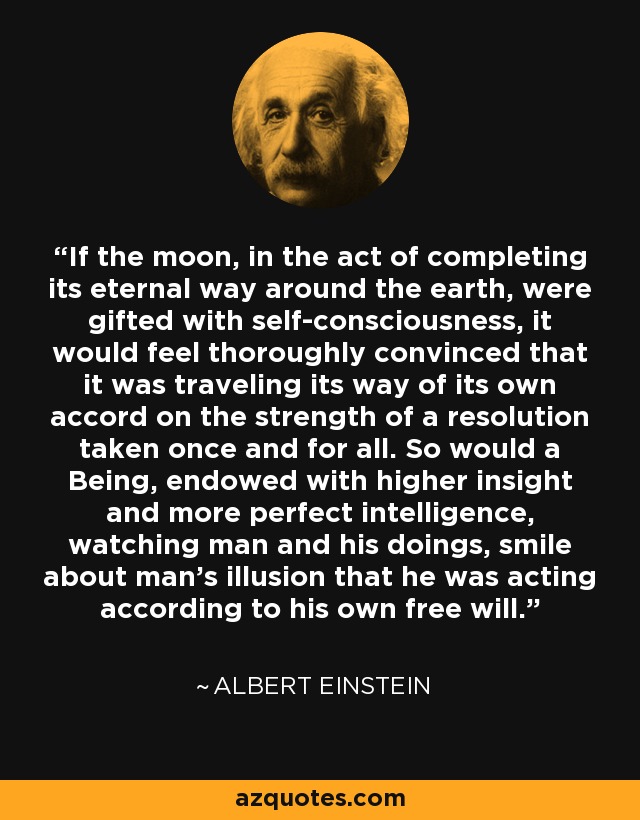 If the moon, in the act of completing its eternal way around the earth, were gifted with self-consciousness, it would feel thoroughly convinced that it was traveling its way of its own accord on the strength of a resolution taken once and for all. So would a Being, endowed with higher insight and more perfect intelligence, watching man and his doings, smile about man's illusion that he was acting according to his own free will. - Albert Einstein