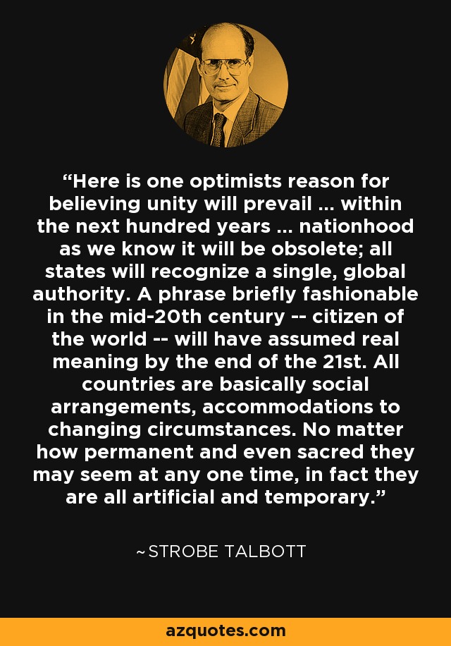 Here is one optimists reason for believing unity will prevail ... within the next hundred years ... nationhood as we know it will be obsolete; all states will recognize a single, global authority. A phrase briefly fashionable in the mid-20th century -- citizen of the world -- will have assumed real meaning by the end of the 21st. All countries are basically social arrangements, accommodations to changing circumstances. No matter how permanent and even sacred they may seem at any one time, in fact they are all artificial and temporary. - Strobe Talbott