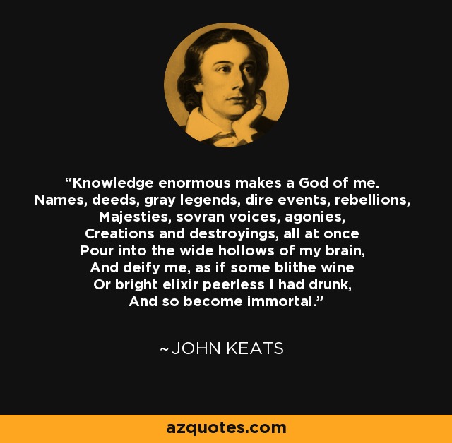 Knowledge enormous makes a God of me. Names, deeds, gray legends, dire events, rebellions, Majesties, sovran voices, agonies, Creations and destroyings, all at once Pour into the wide hollows of my brain, And deify me, as if some blithe wine Or bright elixir peerless I had drunk, And so become immortal. - John Keats