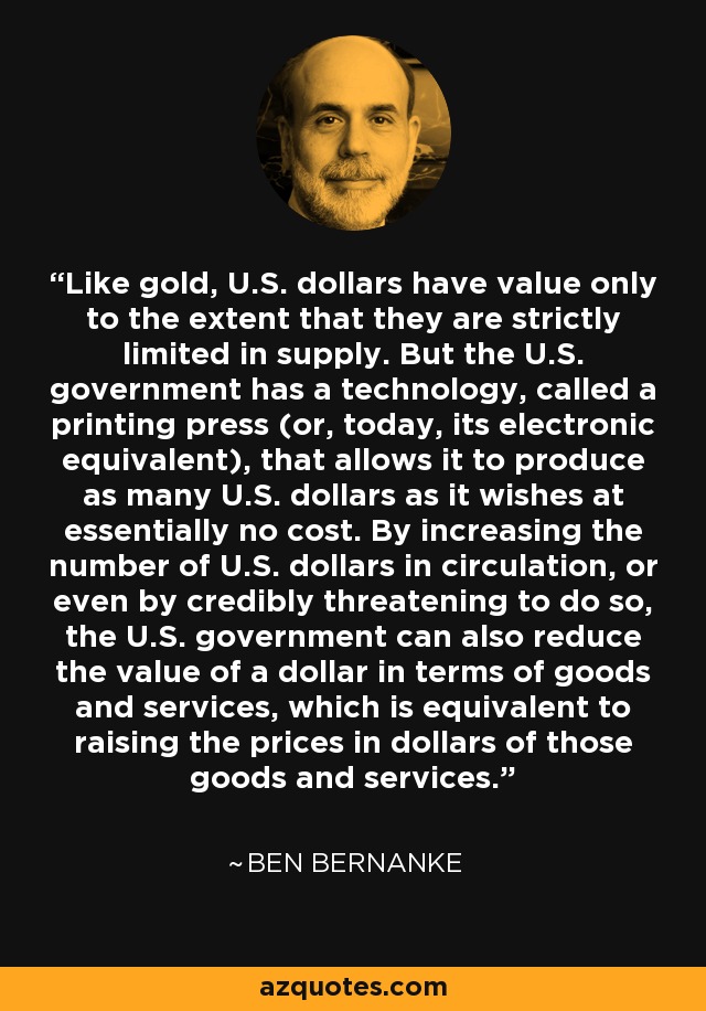 Like gold, U.S. dollars have value only to the extent that they are strictly limited in supply. But the U.S. government has a technology, called a printing press (or, today, its electronic equivalent), that allows it to produce as many U.S. dollars as it wishes at essentially no cost. By increasing the number of U.S. dollars in circulation, or even by credibly threatening to do so, the U.S. government can also reduce the value of a dollar in terms of goods and services, which is equivalent to raising the prices in dollars of those goods and services. - Ben Bernanke