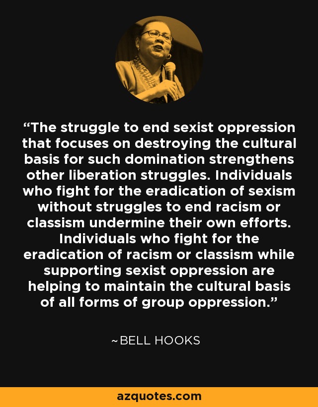 The struggle to end sexist oppression that focuses on destroying the cultural basis for such domination strengthens other liberation struggles. Individuals who fight for the eradication of sexism without struggles to end racism or classism undermine their own efforts. Individuals who fight for the eradication of racism or classism while supporting sexist oppression are helping to maintain the cultural basis of all forms of group oppression. - Bell Hooks