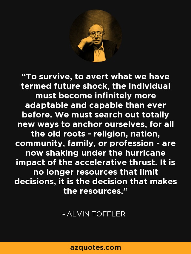 To survive, to avert what we have termed future shock, the individual must become infinitely more adaptable and capable than ever before. We must search out totally new ways to anchor ourselves, for all the old roots - religion, nation, community, family, or profession - are now shaking under the hurricane impact of the accelerative thrust. It is no longer resources that limit decisions, it is the decision that makes the resources. - Alvin Toffler