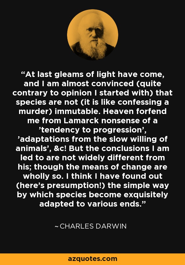 At last gleams of light have come, and I am almost convinced (quite contrary to opinion I started with) that species are not (it is like confessing a murder) immutable. Heaven forfend me from Lamarck nonsense of a 'tendency to progression', 'adaptations from the slow willing of animals', &c! But the conclusions I am led to are not widely different from his; though the means of change are wholly so. I think I have found out (here's presumption!) the simple way by which species become exquisitely adapted to various ends. - Charles Darwin