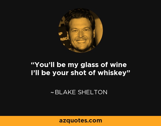 You'll be my glass of wine I'll be your shot of whiskey - Blake Shelton