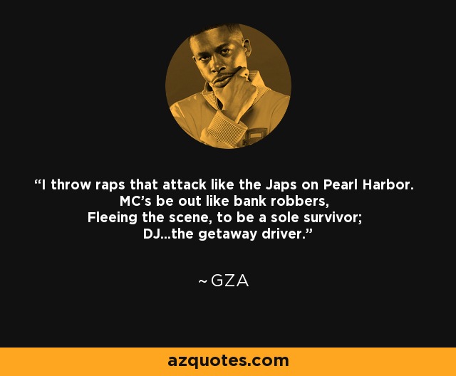 I throw raps that attack like the Japs on Pearl Harbor. MC's be out like bank robbers, Fleeing the scene, to be a sole survivor; DJ...the getaway driver. - GZA
