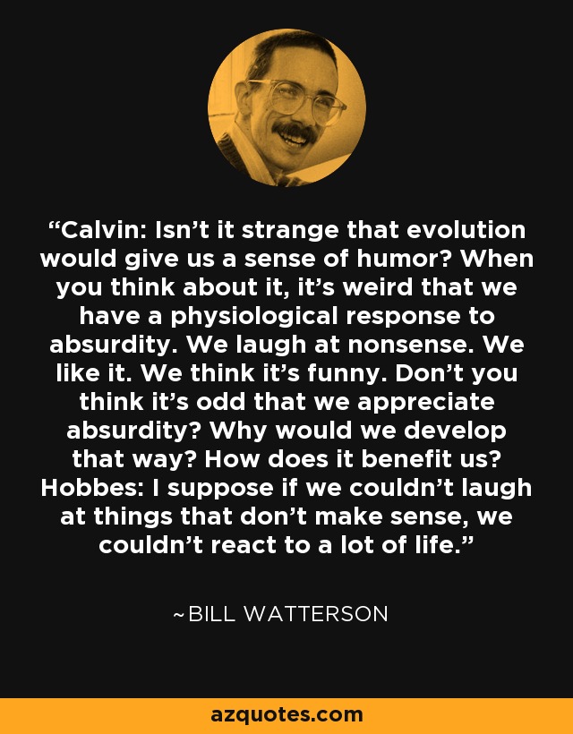 Calvin: Isn't it strange that evolution would give us a sense of humor? When you think about it, it's weird that we have a physiological response to absurdity. We laugh at nonsense. We like it. We think it's funny. Don't you think it's odd that we appreciate absurdity? Why would we develop that way? How does it benefit us? Hobbes: I suppose if we couldn't laugh at things that don't make sense, we couldn't react to a lot of life. - Bill Watterson