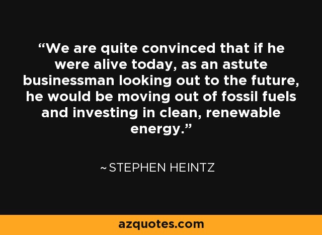 We are quite convinced that if he were alive today, as an astute businessman looking out to the future, he would be moving out of fossil fuels and investing in clean, renewable energy. - Stephen Heintz