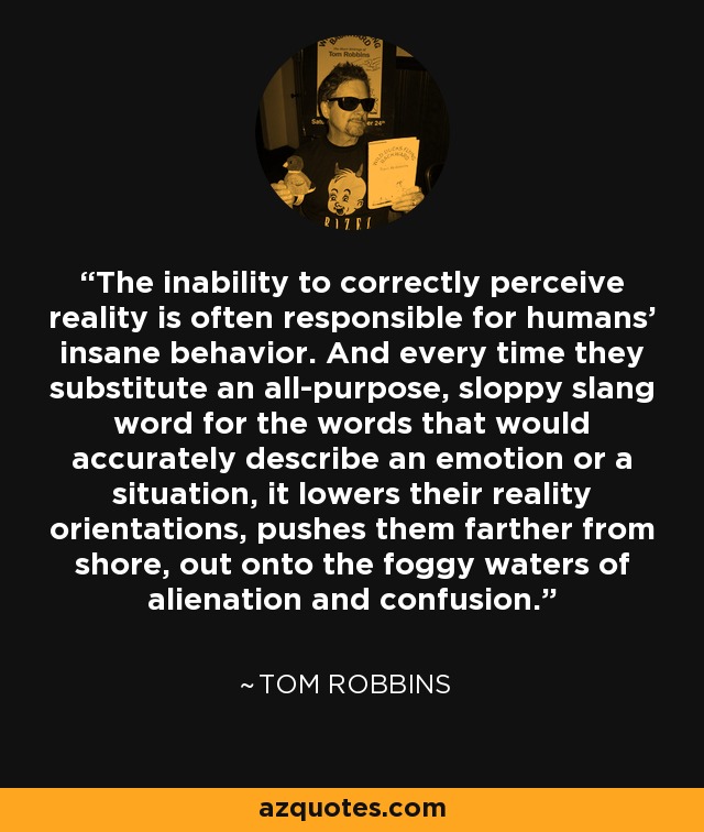 The inability to correctly perceive reality is often responsible for humans' insane behavior. And every time they substitute an all-purpose, sloppy slang word for the words that would accurately describe an emotion or a situation, it lowers their reality orientations, pushes them farther from shore, out onto the foggy waters of alienation and confusion. - Tom Robbins