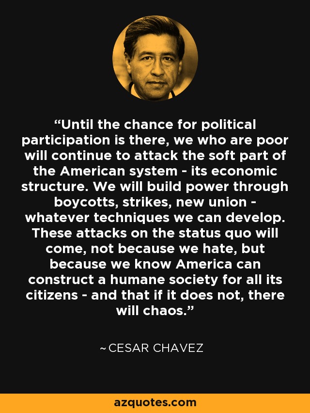 Until the chance for political participation is there, we who are poor will continue to attack the soft part of the American system - its economic structure. We will build power through boycotts, strikes, new union - whatever techniques we can develop. These attacks on the status quo will come, not because we hate, but because we know America can construct a humane society for all its citizens - and that if it does not, there will chaos. - Cesar Chavez