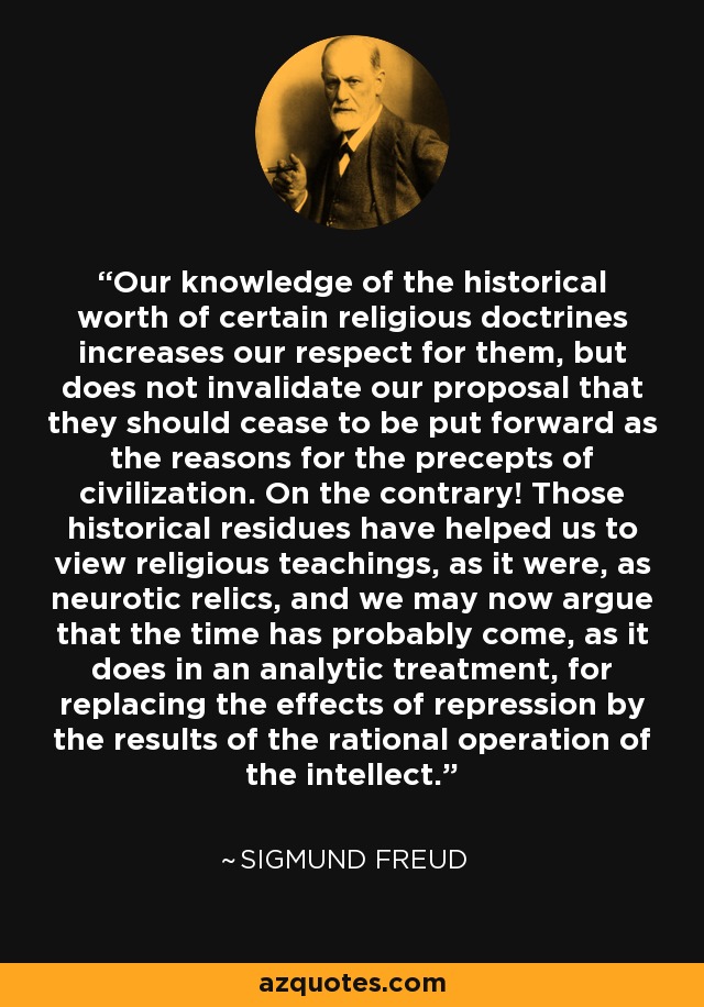 Our knowledge of the historical worth of certain religious doctrines increases our respect for them, but does not invalidate our proposal that they should cease to be put forward as the reasons for the precepts of civilization. On the contrary! Those historical residues have helped us to view religious teachings, as it were, as neurotic relics, and we may now argue that the time has probably come, as it does in an analytic treatment, for replacing the effects of repression by the results of the rational operation of the intellect. - Sigmund Freud