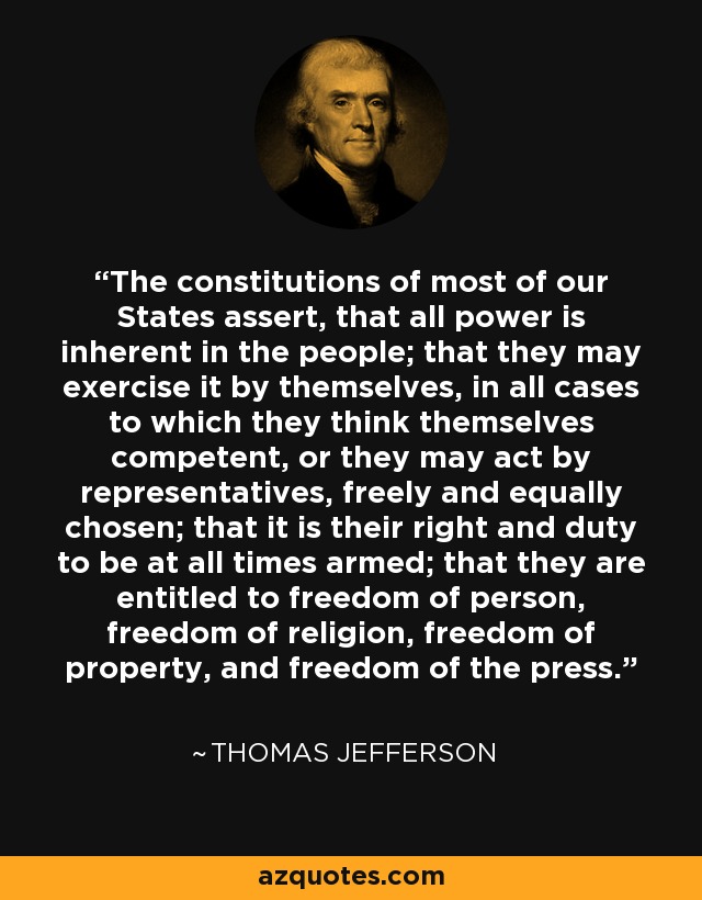 The constitutions of most of our States assert, that all power is inherent in the people; that they may exercise it by themselves, in all cases to which they think themselves competent, or they may act by representatives, freely and equally chosen; that it is their right and duty to be at all times armed; that they are entitled to freedom of person, freedom of religion, freedom of property, and freedom of the press. - Thomas Jefferson