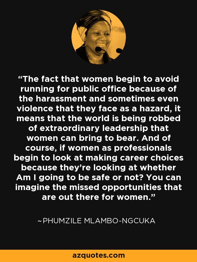 The fact that women begin to avoid running for public office because of the harassment and sometimes even violence that they face as a hazard, it means that the world is being robbed of extraordinary leadership that women can bring to bear. And of course, if women as professionals begin to look at making career choices because they're looking at whether Am I going to be safe or not? You can imagine the missed opportunities that are out there for women. - Phumzile Mlambo-Ngcuka