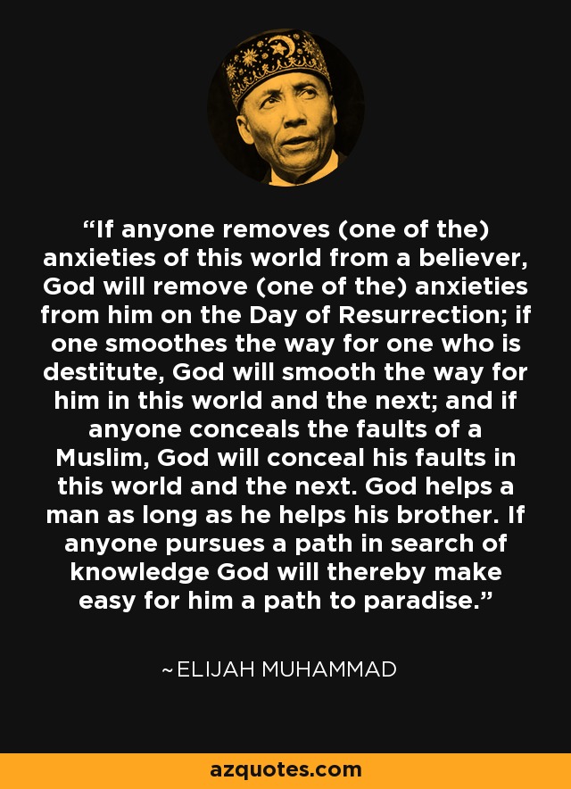If anyone removes (one of the) anxieties of this world from a believer, God will remove (one of the) anxieties from him on the Day of Resurrection; if one smoothes the way for one who is destitute, God will smooth the way for him in this world and the next; and if anyone conceals the faults of a Muslim, God will conceal his faults in this world and the next. God helps a man as long as he helps his brother. If anyone pursues a path in search of knowledge God will thereby make easy for him a path to paradise. - Elijah Muhammad