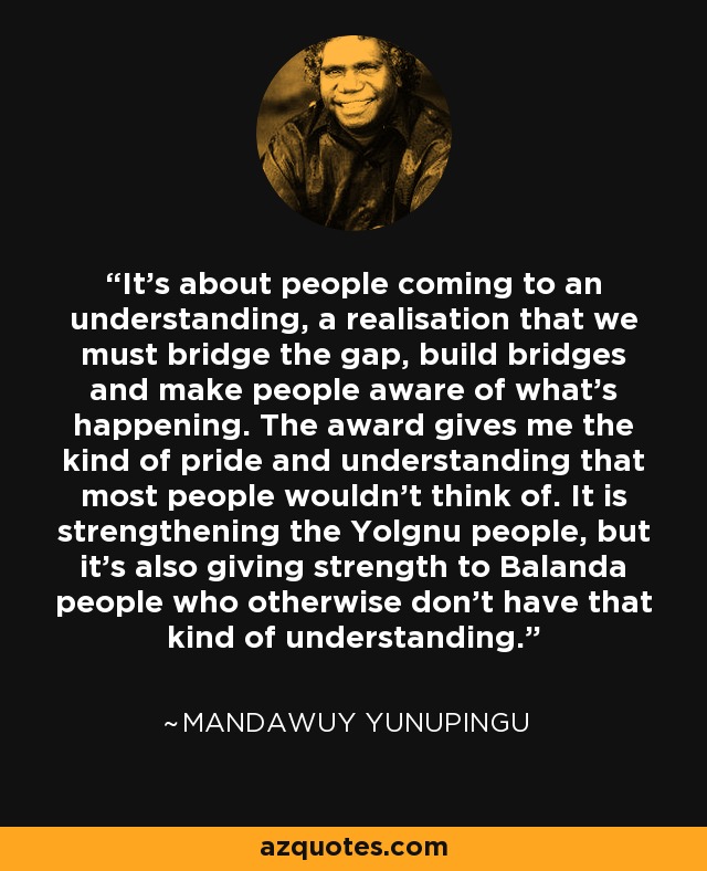 It's about people coming to an understanding, a realisation that we must bridge the gap, build bridges and make people aware of what's happening. The award gives me the kind of pride and understanding that most people wouldn't think of. It is strengthening the Yolgnu people, but it's also giving strength to Balanda people who otherwise don't have that kind of understanding. - Mandawuy Yunupingu