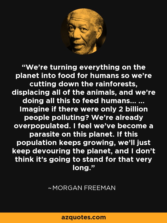 We’re turning everything on the planet into food for humans so we’re cutting down the rainforests, displacing all of the animals, and we’re doing all this to feed humans... ... Imagine if there were only 2 billion people polluting? We’re already overpopulated. I feel we’ve become a parasite on this planet. If this population keeps growing, we’ll just keep devouring the planet, and I don’t think it’s going to stand for that very long. - Morgan Freeman