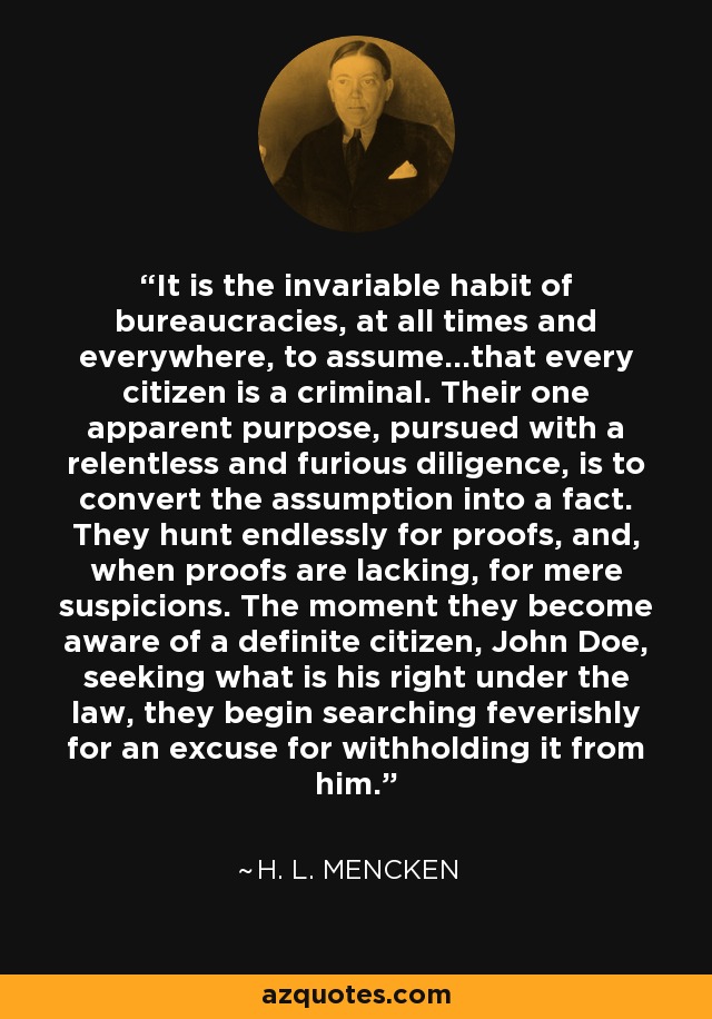 It is the invariable habit of bureaucracies, at all times and everywhere, to assume...that every citizen is a criminal. Their one apparent purpose, pursued with a relentless and furious diligence, is to convert the assumption into a fact. They hunt endlessly for proofs, and, when proofs are lacking, for mere suspicions. The moment they become aware of a definite citizen, John Doe, seeking what is his right under the law, they begin searching feverishly for an excuse for withholding it from him. - H. L. Mencken