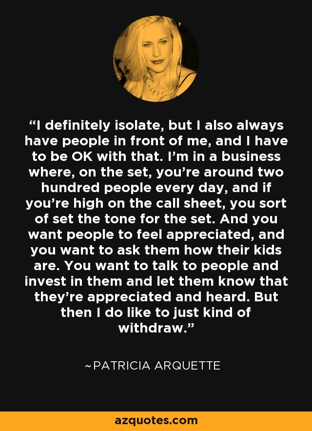 I definitely isolate, but I also always have people in front of me, and I have to be OK with that. I'm in a business where, on the set, you're around two hundred people every day, and if you're high on the call sheet, you sort of set the tone for the set. And you want people to feel appreciated, and you want to ask them how their kids are. You want to talk to people and invest in them and let them know that they're appreciated and heard. But then I do like to just kind of withdraw. - Patricia Arquette