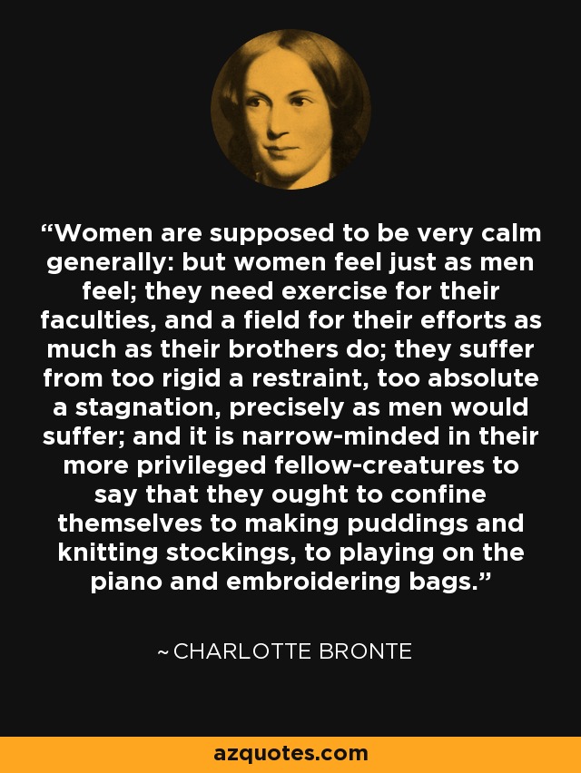 Women are supposed to be very calm generally: but women feel just as men feel; they need exercise for their faculties, and a field for their efforts as much as their brothers do; they suffer from too rigid a restraint, too absolute a stagnation, precisely as men would suffer; and it is narrow-minded in their more privileged fellow-creatures to say that they ought to confine themselves to making puddings and knitting stockings, to playing on the piano and embroidering bags. - Charlotte Bronte