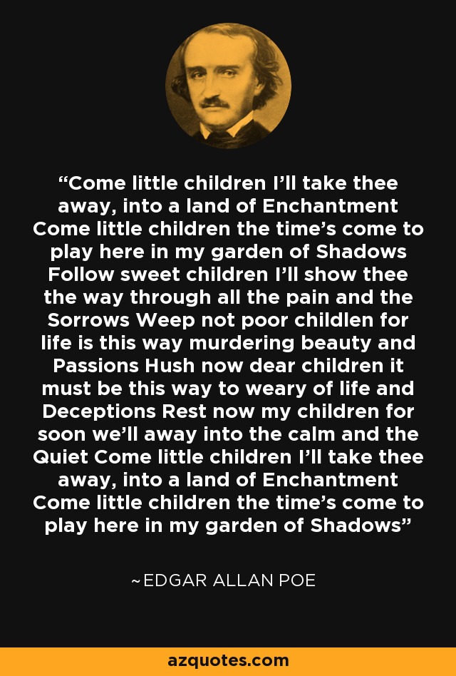 Come little children I'll take thee away, into a land of Enchantment Come little children the time's come to play here in my garden of Shadows Follow sweet children I'll show thee the way through all the pain and the Sorrows Weep not poor childlen for life is this way murdering beauty and Passions Hush now dear children it must be this way to weary of life and Deceptions Rest now my children for soon we'll away into the calm and the Quiet Come little children I'll take thee away, into a land of Enchantment Come little children the time's come to play here in my garden of Shadows - Edgar Allan Poe