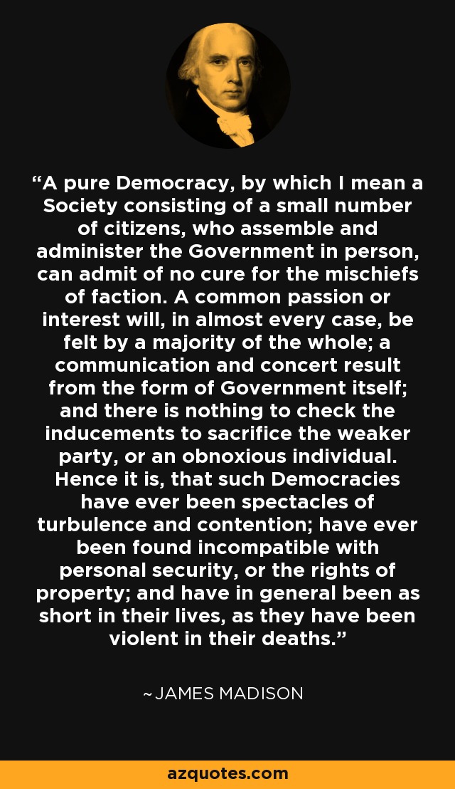 A pure Democracy, by which I mean a Society consisting of a small number of citizens, who assemble and administer the Government in person, can admit of no cure for the mischiefs of faction. A common passion or interest will, in almost every case, be felt by a majority of the whole; a communication and concert result from the form of Government itself; and there is nothing to check the inducements to sacrifice the weaker party, or an obnoxious individual. Hence it is, that such Democracies have ever been spectacles of turbulence and contention; have ever been found incompatible with personal security, or the rights of property; and have in general been as short in their lives, as they have been violent in their deaths. - James Madison