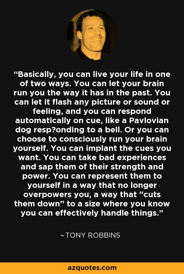 Basically, you can live your life in one of two ways. You can let your brain run you the way it has in the past. You can let it flash any picture or sound or feeling, and you can respond automatically on cue, like a Pavlovian dog resp‎onding to a bell. Or you can choose to consciously run your brain yourself. You can implant the cues you want. You can take bad experiences and sap them of their strength and power. You can represent them to yourself in a way that no longer overpowers you, a way that 