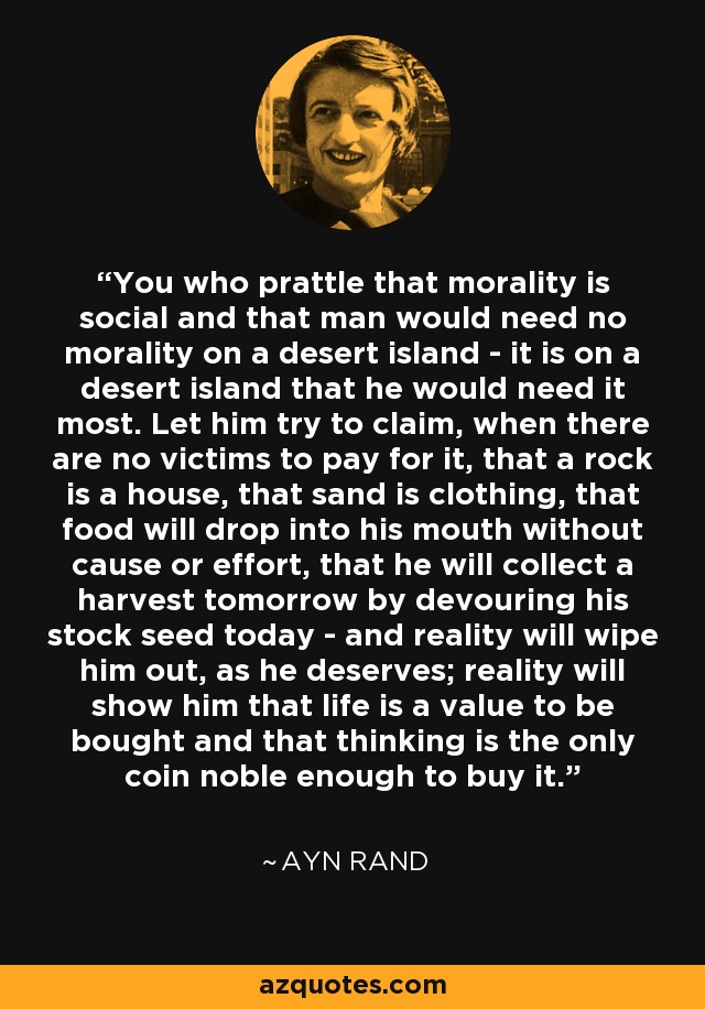 You who prattle that morality is social and that man would need no morality on a desert island - it is on a desert island that he would need it most. Let him try to claim, when there are no victims to pay for it, that a rock is a house, that sand is clothing, that food will drop into his mouth without cause or effort, that he will collect a harvest tomorrow by devouring his stock seed today - and reality will wipe him out, as he deserves; reality will show him that life is a value to be bought and that thinking is the only coin noble enough to buy it. - Ayn Rand