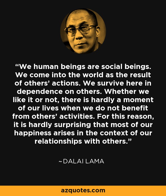 We human beings are social beings. We come into the world as the result of others’ actions. We survive here in dependence on others. Whether we like it or not, there is hardly a moment of our lives when we do not benefit from others’ activities. For this reason, it is hardly surprising that most of our happiness arises in the context of our relationships with others. - Dalai Lama