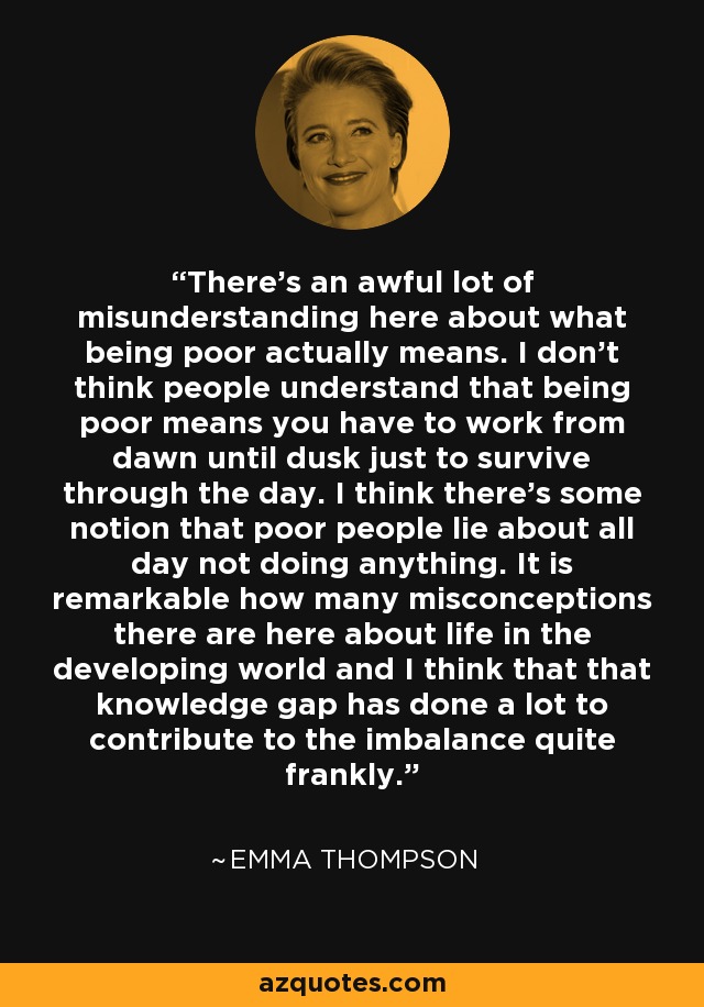 There's an awful lot of misunderstanding here about what being poor actually means. I don't think people understand that being poor means you have to work from dawn until dusk just to survive through the day. I think there's some notion that poor people lie about all day not doing anything. It is remarkable how many misconceptions there are here about life in the developing world and I think that that knowledge gap has done a lot to contribute to the imbalance quite frankly. - Emma Thompson