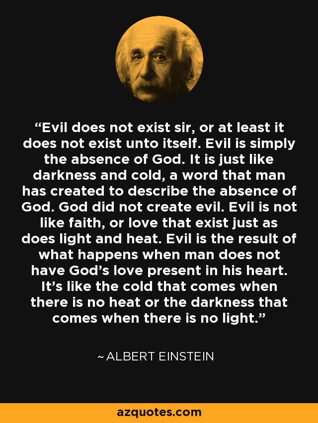 Evil does not exist sir, or at least it does not exist unto itself. Evil is simply the absence of God. It is just like darkness and cold, a word that man has created to describe the absence of God. God did not create evil. Evil is not like faith, or love that exist just as does light and heat. Evil is the result of what happens when man does not have God's love present in his heart. It's like the cold that comes when there is no heat or the darkness that comes when there is no light. - Albert Einstein