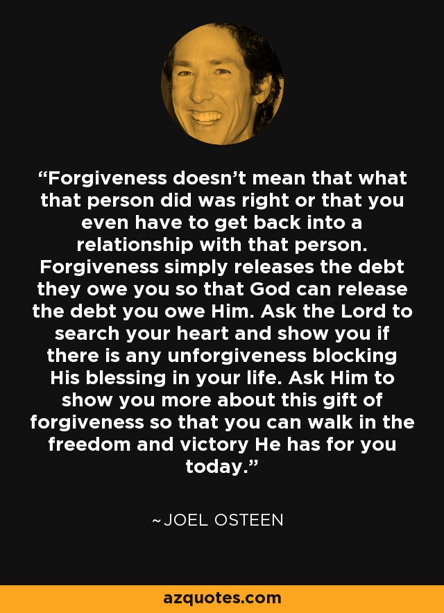 Forgiveness doesn't mean that what that person did was right or that you even have to get back into a relationship with that person. Forgiveness simply releases the debt they owe you so that God can release the debt you owe Him. Ask the Lord to search your heart and show you if there is any unforgiveness blocking His blessing in your life. Ask Him to show you more about this gift of forgiveness so that you can walk in the freedom and victory He has for you today. - Joel Osteen