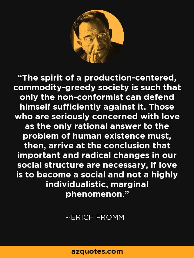 The spirit of a production-centered, commodity-greedy society is such that only the non-conformist can defend himself sufficiently against it. Those who are seriously concerned with love as the only rational answer to the problem of human existence must, then, arrive at the conclusion that important and radical changes in our social structure are necessary, if love is to become a social and not a highly individualistic, marginal phenomenon. - Erich Fromm